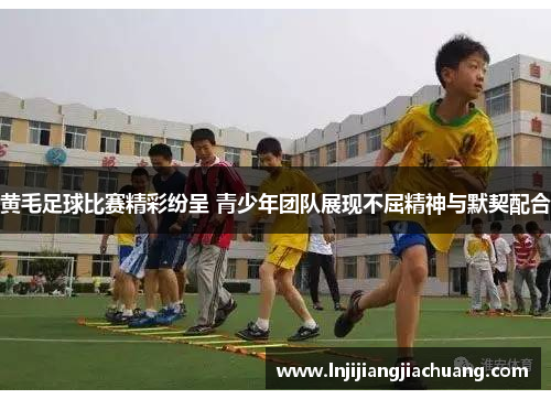 黄毛足球比赛精彩纷呈 青少年团队展现不屈精神与默契配合